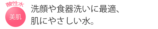 洗顔や食器洗いに最適、肌にやさしい水。