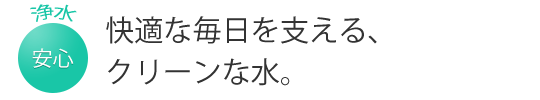 快適な毎日を支える、クリーンな水。