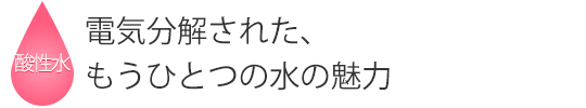 電気分解された、もうひとつの水の魅力